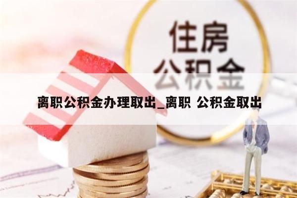 离职公积金办理取出_离职 公积金取出